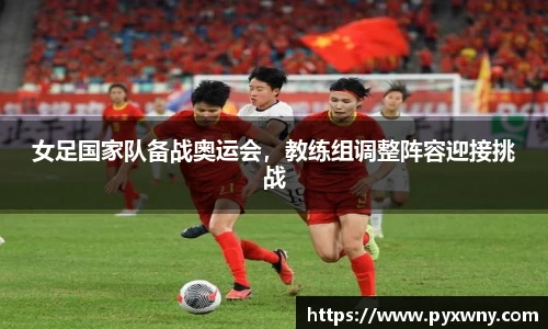 女足国家队备战奥运会，教练组调整阵容迎接挑战