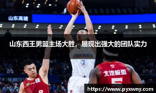 山东西王男篮主场大胜，展现出强大的团队实力