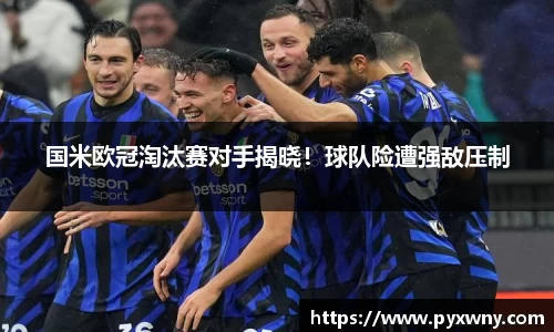 国米欧冠淘汰赛对手揭晓！球队险遭强敌压制