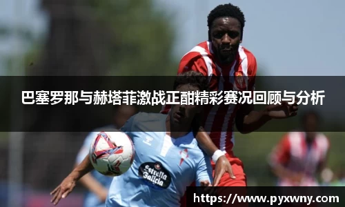 巴塞罗那与赫塔菲激战正酣精彩赛况回顾与分析