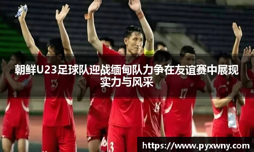 朝鲜U23足球队迎战缅甸队力争在友谊赛中展现实力与风采