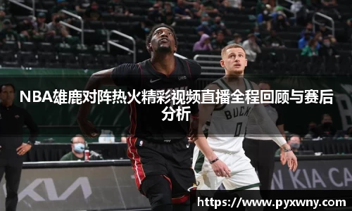 NBA雄鹿对阵热火精彩视频直播全程回顾与赛后分析