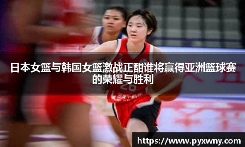 日本女篮与韩国女篮激战正酣谁将赢得亚洲篮球赛的荣耀与胜利